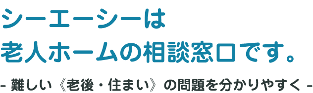 「シーエーシーは老人ホームの相談窓口です。」- 難しい《老後・住まい》の問題を分かりやすく -